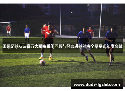 国际足球友谊赛五大精彩瞬间回顾与经典进球对决全景呈现年度巅峰 国际足球友谊赛五大精彩瞬间回顾与经典进球对决全景呈现年度巅峰