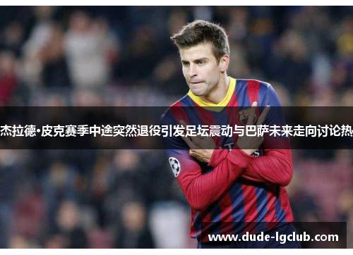杰拉德·皮克赛季中途突然退役引发足坛震动与巴萨未来走向讨论热