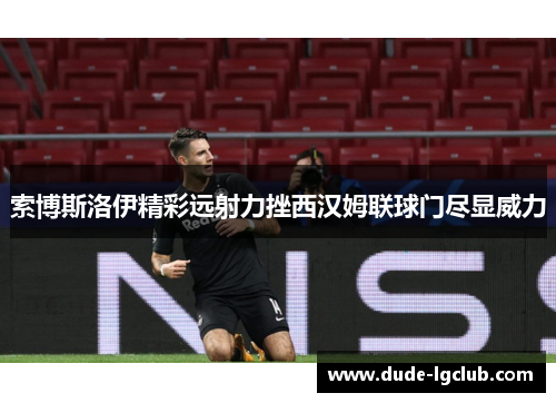 索博斯洛伊精彩远射力挫西汉姆联球门尽显威力 索博斯洛伊精彩远射力挫西汉姆联球门尽显威力