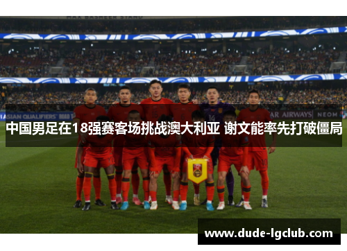 中国男足在18强赛客场挑战澳大利亚 谢文能率先打破僵局