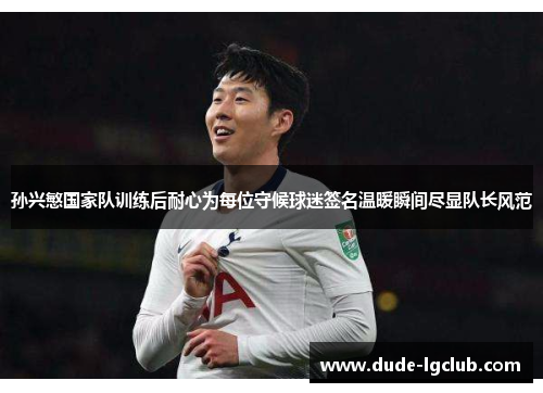 孙兴慜国家队训练后耐心为每位守候球迷签名温暖瞬间尽显队长风范 孙兴慜国家队训练后耐心为每位守候球迷签名温暖瞬间尽显队长风范