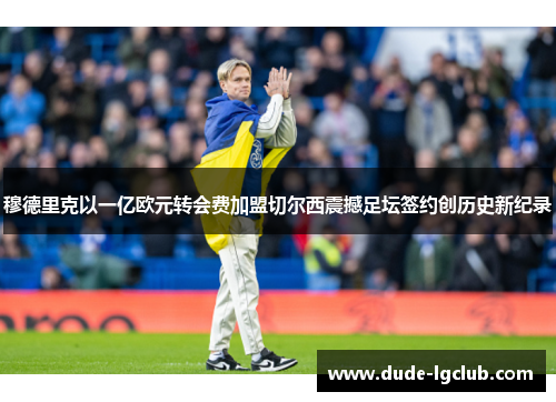 穆德里克以一亿欧元转会费加盟切尔西震撼足坛签约创历史新纪录