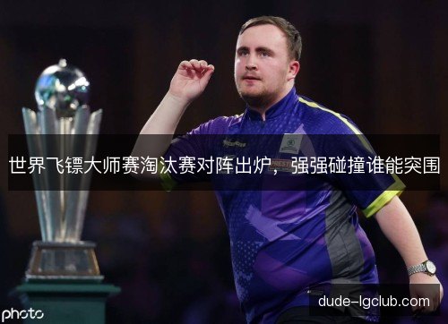 世界飞镖大师赛淘汰赛对阵出炉,强强碰撞谁能突围 世界飞镖大师赛淘汰赛对阵出炉,强强碰撞谁能突围